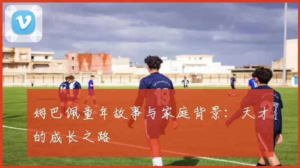 姆巴佩童年故事与家庭背景:天才的成长之路