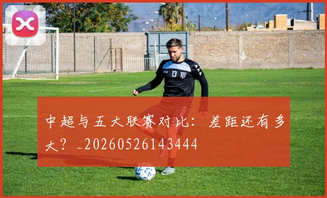 中超与五大联赛对比:差距还有多大?_20260526143444