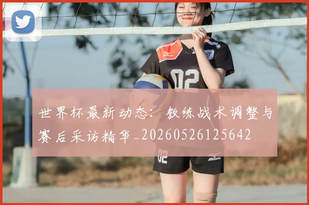 世界杯最新动态:教练战术调整与赛后采访精华_20260526125642
