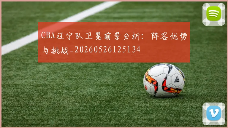 CBA辽宁队卫冕前景分析:阵容优势与挑战_20260526125134