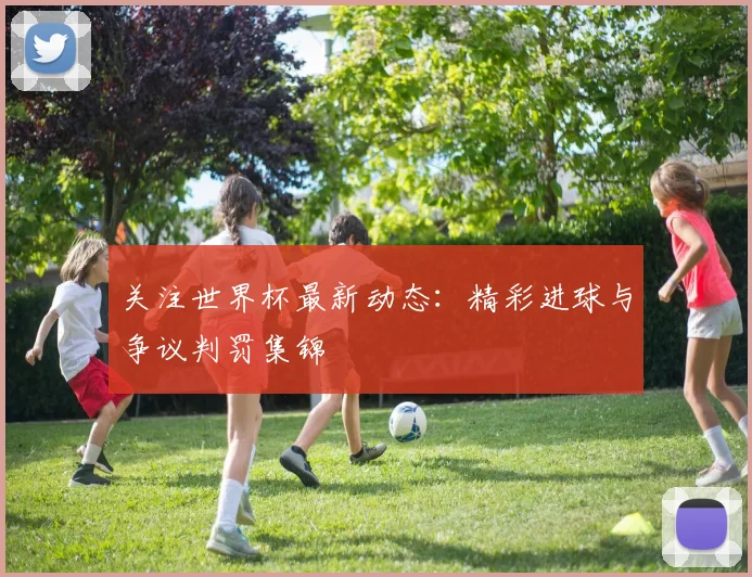 关注世界杯最新动态：精彩进球与争议判罚集锦