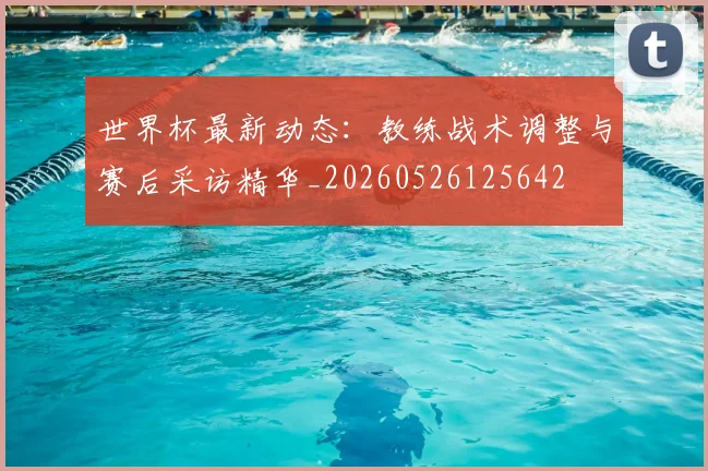 世界杯最新动态:教练战术调整与赛后采访精华_20260526125642