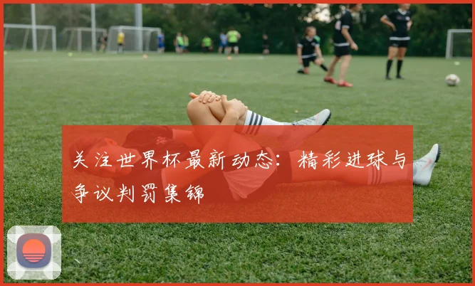 关注世界杯最新动态：精彩进球与争议判罚集锦