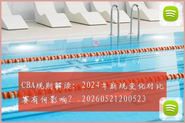 CBA规则解读：2024年新规变化对比赛有何影响？_20260521200523