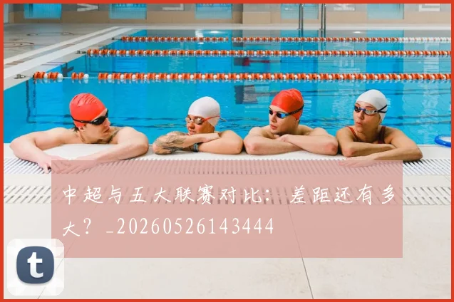 中超与五大联赛对比:差距还有多大?_20260526143444