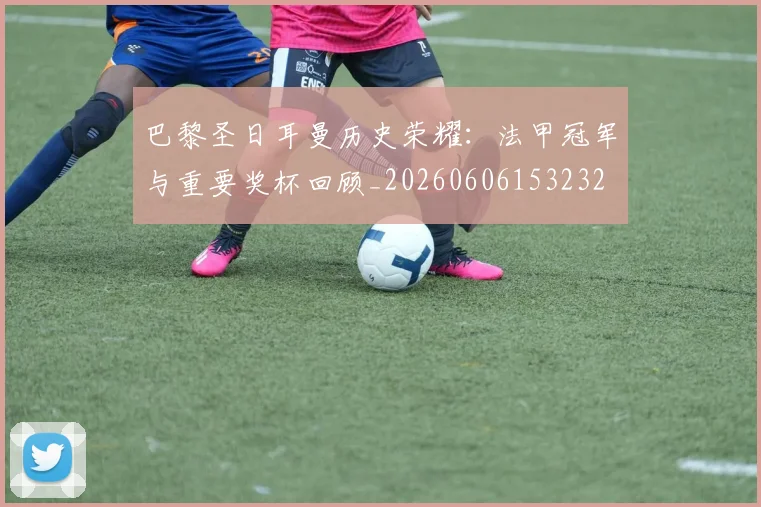 巴黎圣日耳曼历史荣耀:法甲冠军与重要奖杯回顾_20260606153232